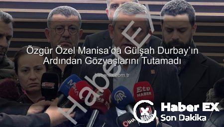 Özgür Özel Manisa’da Gülşah Durbay’ın Ardından Gözyaşlarını Tutamadı