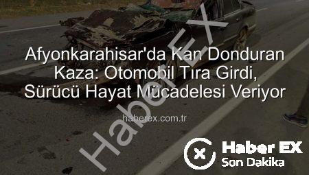 Afyonkarahisar’da Kan Donduran Kaza: Otomobil Tıra Girdi, Sürücü Hayat Mücadelesi Veriyor
