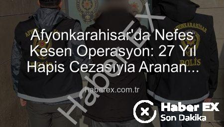 Afyonkarahisar’da Nefes Kesen Operasyon: 27 Yıl Hapis Cezasıyla Aranan Şahıs Yakalandı!