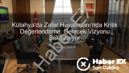 Kütahya’da Zafer Havalimanı’nda Kritik Değerlendirme: Gelecek Vizyonu Şekilleniyor