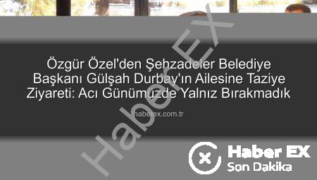Özgür Özel’den Şehzadeler Belediye Başkanı Gülşah Durbay’ın Ailesine Taziye Ziyareti: Acı Günümüzde Yalnız Bırakmadık