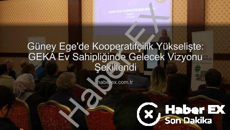 Güney Ege’de Kooperatifçilik Yükselişte: GEKA Ev Sahipliğinde Gelecek Vizyonu Şekillendi